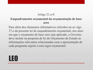 LEO
Artigo 21.o-E
Enquadramento orçamental da orçamentação de base
zero
Para além dos elementos informativos referidos no ar- tigo
37.o da presente lei de enquadramento orçamental, nos anos
em que o orçamento de base zero seja aplicado, o Governo
deve incluir na proposta de lei do Orçamento do Estado as
informações relevantes relacionadas com a apresentação de
cada programa sujeito a esta regra orçamental.
 