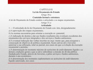 CAPÍTULO II
Lei do Orçamento do Estado
Artigo 30.o
Conteúdo formal e estrutura
A lei do Orçamento do Estado contém o articulado e os mapas orçamentais.
Artigo 31.o
Articulado
1 — O articulado da lei do Orçamento do Estado con- tém, designadamente:
a) A aprovação dos mapas orçamentais;
b) As normas necessárias para orientar a execução or- çamental;
c) A indicação do destino a dar aos fundos resultantes dos eventuais excedentes dos
orçamentos dos serviços integrados e dos serviços e fundos autónomos;
d) A eventual indicação das verbas inscritas no orça- mento que, para assegurar a
consecução de objetivos de política orçamental, ficam cativas até o Governo
autorizar a sua utilização, total ou parcial, nos casos em que a evolução da execução
orçamental o permita;
e) A determinação do montante máximo do acréscimo de endividamento líquido e as
demais condições gerais a que se deve subordinar a emissão de dívida pública
fundada pelo Estado, através do Governo, e pelos serviços e fundos autónomos,
durante o ano económico;
f) A determinação dos montantes suplementares ao acréscimo de endividamento
líquido autorizado, nos casos
 