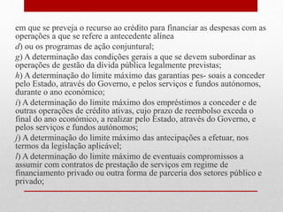 em que se preveja o recurso ao crédito para financiar as despesas com as
operações a que se refere a antecedente alínea
d) ou os programas de ação conjuntural;
g) A determinação das condições gerais a que se devem subordinar as
operações de gestão da dívida pública legalmente previstas;
h) A determinação do limite máximo das garantias pes- soais a conceder
pelo Estado, através do Governo, e pelos serviços e fundos autónomos,
durante o ano económico;
i) A determinação do limite máximo dos empréstimos a conceder e de
outras operações de crédito ativas, cujo prazo de reembolso exceda o
final do ano económico, a realizar pelo Estado, através do Governo, e
pelos serviços e fundos autónomos;
j) A determinação do limite máximo das antecipações a efetuar, nos
termos da legislação aplicável;
l) A determinação do limite máximo de eventuais compromissos a
assumir com contratos de prestação de serviços em regime de
financiamento privado ou outra forma de parceria dos setores público e
privado;
 