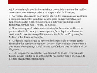 m) A determinação dos limites máximos do endivida- mento das regiões
autónomas, nos termos previstos na respetiva lei de finanças;
n) A eventual atualização dos valores abaixo dos quais os atos, contratos
e outros instrumentos geradores de des- pesa ou representativos de
responsabilidades financeiras diretas ou indiretas ficam isentos de
fiscalização prévia pelo Tribunal de Contas;
o) O montante global máximo de autorização financeira ao Governo
para satisfação de encargos com as prestações a liquidar referentes a
contratos de investimento público no âmbito da Lei de Programação
Militar, sob a forma de locação;
p) As demais medidas que se revelem indispensáveis à correta gestão
financeira dos serviços integrados, dos ser- viços e fundos autónomos e
do sistema de segurança social no ano económico a que respeita a lei do
Orçamento.
2 — As disposições constantes do articulado da lei do Orçamento do
Estado devem limitar-se ao estritamente necessário para a execução da
política orçamental e fiinanceira.
 