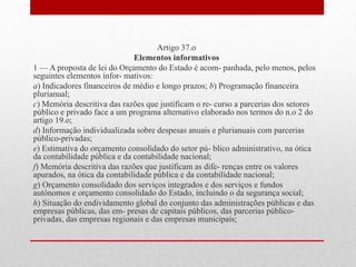 Artigo 37.o
Elementos informativos
1 — A proposta de lei do Orçamento do Estado é acom- panhada, pelo menos, pelos
seguintes elementos infor- mativos:
a) Indicadores financeiros de médio e longo prazos; b) Programação financeira
plurianual;
c) Memória descritiva das razões que justificam o re- curso a parcerias dos setores
público e privado face a um programa alternativo elaborado nos termos do n.o 2 do
artigo 19.o;
d) Informação individualizada sobre despesas anuais e plurianuais com parcerias
público-privadas;
e) Estimativa do orçamento consolidado do setor pú- blico administrativo, na ótica
da contabilidade pública e da contabilidade nacional;
f) Memória descritiva das razões que justificam as dife- renças entre os valores
apurados, na ótica da contabilidade pública e da contabilidade nacional;
g) Orçamento consolidado dos serviços integrados e dos serviços e fundos
autónomos e orçamento consolidado do Estado, incluindo o da segurança social;
h) Situação do endividamento global do conjunto das administrações públicas e das
empresas públicas, das em- presas de capitais públicos, das parcerias público-
privadas, das empresas regionais e das empresas municipais;
 