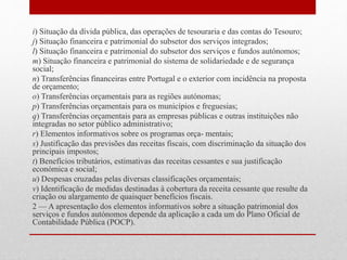 i) Situação da dívida pública, das operações de tesouraria e das contas do Tesouro;
j) Situação financeira e patrimonial do subsetor dos serviços integrados;
l) Situação financeira e patrimonial do subsetor dos serviços e fundos autónomos;
m) Situação financeira e patrimonial do sistema de solidariedade e de segurança
social;
n) Transferências financeiras entre Portugal e o exterior com incidência na proposta
de orçamento;
o) Transferências orçamentais para as regiões autónomas;
p) Transferências orçamentais para os municípios e freguesias;
q) Transferências orçamentais para as empresas públicas e outras instituições não
integradas no setor público administrativo;
r) Elementos informativos sobre os programas orça- mentais;
s) Justificação das previsões das receitas fiscais, com discriminação da situação dos
principais impostos;
t) Benefícios tributários, estimativas das receitas cessantes e sua justificação
económica e social;
u) Despesas cruzadas pelas diversas classificações orçamentais;
v) Identificação de medidas destinadas à cobertura da receita cessante que resulte da
criação ou alargamento de quaisquer benefícios fiscais.
2 — A apresentação dos elementos informativos sobre a situação patrimonial dos
serviços e fundos autónomos depende da aplicação a cada um do Plano Oficial de
Contabilidade Pública (POCP).
 