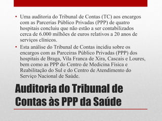 Auditoria do Tribunal de
Contas às PPP da Saúde
• Uma auditoria do Tribunal de Contas (TC) aos encargos
com as Parcerias Público Privadas (PPP) de quatro
hospitais concluiu que não estão a ser contabilizados
cerca de 6.000 milhões de euros relativos a 20 anos de
serviços clínicos.
• Esta análise do Tribunal de Contas incidiu sobre os
encargos com as Parceiras Público Privadas (PPP) dos
hospitais de Braga, Vila Franca de Xira, Cascais e Loures,
bem como as PPP do Centro de Medicina Física e
Reabilitação do Sul e do Centro de Atendimento do
Serviço Nacional de Saúde.
 