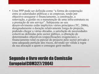 Segundo o livro verde da Comissão
Europeia(COM327/2004)
• Uma PPP pode ser definida como “a forma de cooperação
entre as autoridades públicas e as empresas, tendo por
objectivo assegurar o financiamento, a construção, a
renovação, a gestão ou a manutenção de uma infra-estrutura ou
a prestação de um serviço”. Subjacente ao seu
desenvolvimento estão implícitos vários princípios (TC, 2006),
designadamente a duração relativamente longa do projecto,
podendo chegar a várias décadas, a satisfação de necessidades
colectivas definidas pelo sector público, a obtenção de
determinados objectivos (especificações exigenciais), o
financiamento total ou parcial do projecto pelo sector privado e
uma adequada partição dos riscos, devendo ser válida a regra
da sua alocação a quem o consegue gerir melhor.
 