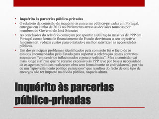Inquérito às parcerias
público-privadas
• Inquérito às parcerias público-privadas
• O relatório da comissão de inquérito às parcerias público-privadas em Portugal,
entregue em Junho de 2013 no Parlamento arrasa as decisões tomadas por
membros do Governo de José Sócrates
• As conclusões do relatório começam por apontar a utilização massiva de PPP em
Portugal como forma de financiamento do Estado desvirtuou o seu objectivo
fundamental: reduzir custos para o Estado e melhor satisfazer as necessidades
públicas.
• Um dos principais problemas identificados pela comissão foi o facto de os
estudos encomendados pelo Estado para suportar a celebração destes contratos
assentarem “em cenários inflacionados e pouco realistas”. Mas a comissão vai
mais longe e afirma que “o recurso excessivo às PPP teve por base a necessidade
de os agentes políticos realizarem obra sem formalmente se endividarem”, por via
de um “aproveitamento político pernicioso” que resultou do facto de este tipo de
encargos não ter impacto na dívida pública, naquela altura.
 