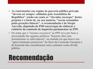 Recomendação
• As contratações em regime de parceria público-privada
"devem ser sempre validadas pela Assembleia da
República", tendo em conta os "elevados encargos" destes
projetos e o facto de, na sua maioria, "serem assumidos
pelas gerações futuras". A recomendação é de Sérgio
Azevedo, deputado do PSD encarregue de elaborar o
relatório da comissão de inquérito parlamentar às PPP.
• De notar que o "recurso excessivo" às PPP, teve por base a
necessidade dos agentes políticos "fazerem obra sem
formalmente se endividarem", na medida em que houve um
"aproveitamento pernicioso" do facto da Comissão Europeia e
do Eurostat não considerarem estes contratos como dívida
pública.
 