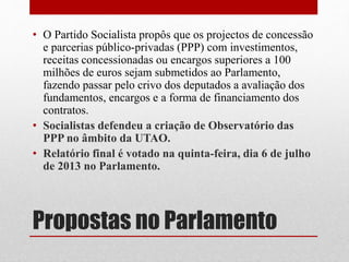 Propostas no Parlamento
• O Partido Socialista propôs que os projectos de concessão
e parcerias público-privadas (PPP) com investimentos,
receitas concessionadas ou encargos superiores a 100
milhões de euros sejam submetidos ao Parlamento,
fazendo passar pelo crivo dos deputados a avaliação dos
fundamentos, encargos e a forma de financiamento dos
contratos.
• Socialistas defendeu a criação de Observatório das
PPP no âmbito da UTAO.
• Relatório final é votado na quinta-feira, dia 6 de julho
de 2013 no Parlamento.
 