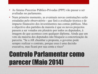 Controlo Parlamentar como
parecer (Maio 2014)
• As futuras Parcerias Público-Privadas (PPP) vão passar a ser
avaliadas no parlamento.
• Num primeiro momento, as eventuais novas contratações serão
estudadas pelo observatório - que fará a avaliação técnica e de
impacto financeiro dos investimentos nas contas públicas. Mas
o objectivo dos partidos da maioria é que os novos projectos
passem a ser votados em plenário por todos os deputados, à
imagem do que acontece com qualquer diploma. Ainda que um
veto da maioria dos deputados não bloqueie a concretização da
parceria. "Se a AR chumbar a proposta, o governo pode
sempre realizar o contrato, porque essa é uma decisão
executiva, mas ficará por sua conta e risco"
 