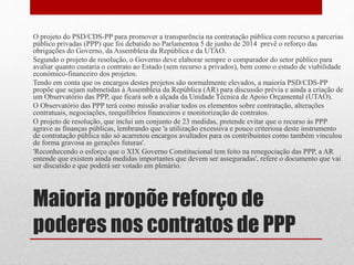 Maioria propõe reforço de
poderes nos contratos de PPP
O projeto do PSD/CDS-PP para promover a transparência na contratação pública com recurso a parcerias
público privadas (PPP) que foi debatido no Parlamentoa 5 de junho de 2014 prevê o reforço das
obrigações do Governo, da Assembleia da República e da UTAO.
Segundo o projeto de resolução, o Governo deve elaborar sempre o comparador do setor público para
avaliar quanto custaria o contrato ao Estado (sem recurso a privados), bem como o estudo de viabilidade
económico-financeiro dos projetos.
Tendo em conta que os encargos destes projetos são normalmente elevados, a maioria PSD/CDS-PP
propõe que sejam submetidas à Assembleia da República (AR) para discussão prévia e ainda a criação de
um Observatório das PPP, que ficará sob a alçada da Unidade Técnica de Apoio Orçamental (UTAO).
O Observatório das PPP terá como missão avaliar todos os elementos sobre contratação, alterações
contratuais, negociações, reequilíbrios financeiros e monitorização de contratos.
O projeto de resolução, que inclui um conjunto de 23 medidas, pretende evitar que o recurso às PPP
agrave as finanças públicas, lembrando que 'a utilização excessiva e pouco criteriosa deste instrumento
de contratação pública não só acarretou encargos avultados para os contribuintes como também vinculou
de forma gravosa as gerações futuras'.
'Reconhecendo o esforço que o XIX Governo Constitucional tem feito na renegociação das PPP, a AR
entende que existem ainda medidas importantes que devem ser asseguradas', refere o documento que vai
ser discutido e que poderá ser votado em plenário.
 