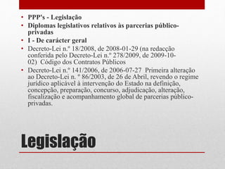 Legislação
• PPP's - Legislação
• Diplomas legislativos relativos às parcerias público-
privadas
• I - De carácter geral
• Decreto-Lei n.º 18/2008, de 2008-01-29 (na redacção
conferida pelo Decreto-Lei n.º 278/2009, de 2009-10-
02) Código dos Contratos Públicos
• Decreto-Lei n.º 141/2006, de 2006-07-27 Primeira alteração
ao Decreto-Lei n. º 86/2003, de 26 de Abril, revendo o regime
jurídico aplicável à intervenção do Estado na definição,
concepção, preparação, concurso, adjudicação, alteração,
fiscalização e acompanhamento global de parcerias público-
privadas.
 