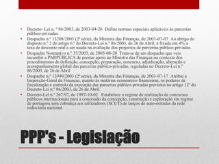 PPP's - Legislação
• Decreto- Lei n. º 86/2003, de 2003-04-26 Define normas especiais aplicáveis às parcerias
público-privadas.
• Despacho n.º 13208/2003 (2ª série), da Ministra das Finanças, de 2003-07-07 Ao abrigo do
disposto n.º 2 do artigo 6.º do Decreto-Lei n.º 86/2003, de 26 de Abril, é fixada em 4% a
taxa de desconto real a ser usada na avaliação dos projectos de parcerias público-privadas.
• Despacho Normativo n.º 35/2003, de 2003-08-20 Trata-se de um despacho que veio
incumbir a PARPÚBLICA de prestar apoio ao Ministro das Finanças no contexto dos
procedimentos de definição, concepção, preparação, concurso, adjudicação, alteração e
acompanhamento global das parcerias público-privadas, reguladas no Decreto-Lei n.º
86/2003, de 26 de Abril
• Despacho n.º 13940/2003 (2ª série), da Ministra das Finanças, de 2003-07-17 Atribui à
Inspecção-Geral de Finanças, quanto às matérias económico-financeiras, os poderes de
fiscalização e controlo da execução das parcerias público-privadas previstos no artigo 12º do
Decreto-Lei n.º 86/2003, de 26 de Abril.
• Decreto-Lei n.º 267/97, de 1997-10-02 Estabelece o regime de realização de concursos
públicos internacionais para a concessão da concepção, construção e exploração em regime
de portagens sem cobrança aos utilizadores (SCUT) de lanços de auto-estradas da rede
rodoviária nacional
 