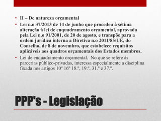 PPP's - Legislação
• II – De natureza orçamental
• Lei n.o 37/2013 de 14 de junho que procedeu à sétima
alteração à lei de enquadramento orçamental, aprovada
pela Lei n.o 91/2001, de 20 de agosto, e transpõe para a
ordem jurídica interna a Diretiva n.o 2011/85/UE, do
Conselho, de 8 de novembro, que estabelece requisitos
aplicáveis aos quadros orçamentais dos Estados membros.
• Lei de enquadramento orçamental. No que se refere às
parcerias público-privadas, interessa especialmente a disciplina
fixada nos artigos 10º 16º 18.º, 19.º, 31.º e 37.º.
 