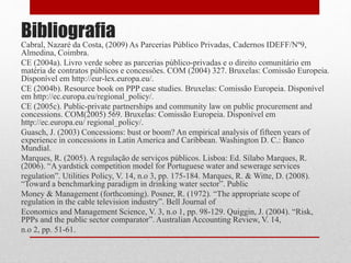 Bibliografia
Cabral, Nazaré da Costa, (2009) As Parcerias Público Privadas, Cadernos IDEFF/Nº9,
Almedina, Coimbra.
CE (2004a). Livro verde sobre as parcerias público-privadas e o direito comunitário em
matéria de contratos públicos e concessões. COM (2004) 327. Bruxelas: Comissão Europeia.
Disponível em http://eur-lex.europa.eu/.
CE (2004b). Resource book on PPP case studies. Bruxelas: Comissão Europeia. Disponível
em http://ec.europa.eu/regional_policy/.
CE (2005c). Public-private partnerships and community law on public procurement and
concessions. COM(2005) 569. Bruxelas: Comissão Europeia. Disponível em
http://ec.europa.eu/ regional_policy/.
Guasch, J. (2003) Concessions: bust or boom? An empirical analysis of fifteen years of
experience in concessions in Latin America and Caribbean. Washington D. C.: Banco
Mundial.
Marques, R. (2005). A regulação de serviços públicos. Lisboa: Ed. Sílabo Marques, R.
(2006). “A yardstick competition model for Portuguese water and sewerage services
regulation”. Utilities Policy, V. 14, n.o 3, pp. 175-184. Marques, R. & Witte, D. (2008).
“Toward a benchmarking paradigm in drinking water sector”. Public
Money & Management (forthcoming). Posner, R. (1972). “The appropriate scope of
regulation in the cable television industry”. Bell Journal of
Economics and Management Science, V. 3, n.o 1, pp. 98-129. Quiggin, J. (2004). “Risk,
PPPs and the public sector comparator”. Australian Accounting Review, V. 14,
n.o 2, pp. 51-61.
 