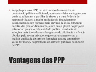 Vantagens das PPP
• A opção por uma PPP, em detrimento dos modelos de
contratação pública tradicional, apresenta várias vantagens, nas
quais se salientam a partilha de riscos e a transferência de
responsabilidades, a maior agilidade do financiamento
desencadeando um número mais elevado de infra-estruturas
construídas (maior dinamismo) e um custo global do projecto
inferior ao prestado pela entidade pública, resultante de
soluções mais inovadoras e dos ganhos de eficiência e eficácia
obtidos pelo sector privado, o que conjuntamente com a
melhor qualidade de serviço fornecida garante um melhor
value for money na prestação de serviços públicos no modelo
de PPP.
 
