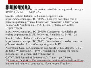 BibliografiaTC (2003). Auditoria às concessões rodoviária em regime de portagem
SCUT. Relatório n.o 14/03 – 2a
Secção, Lisboa: Tribunal de Contas. Disponível em
https://www.tcontas.pt/. TC (2005a). Encargos do Estado com as
parcerias público privadas: Concessões rodoviárias e ferroviárias.
Relatório de Auditoria n.o 33/05, Lisboa: Tribunal de Contas.
Disponível em
https://www.tcontas.pt/. TC (2005b). Concessões rodoviárias em
regime de portagem SCUT. Follow-up. Relatório n.o 34/05 – 2a
Secção, Lisboa: Tribunal de Contas. Disponível em
https://www.tcontas.pt/. TC (2006). O controlo externo das parcerias
público-privadas. A experiência portuguesa. In IV
Assembleia Geral da Organização das ISC da CPLP, Maputo, 19 a 21
de Julho. Williamson, O. (1976). “Franchising bidding for natural
monopolies – in general and with respect to
CATV”. Bell Journal of Economics, V. 7, n.o 1, pp. 73-104.
Williamson, O. (1985). The economic institutions of capitalism: Firms,
markets and relational contracting. Nova Iorque: Free Press.
 