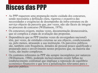 Riscos das PPP
• As PPP requerem uma preparação muito cuidada dos concursos,
sendo necessária a definição clara, rigorosa e exaustiva das
necessidades e exigências de desempenho da infra-estrutura ou do
serviço objecto da parceria que, por vezes, não são fáceis de integrar
no processo de concurso (Williamson, 1976).
• Os concursos exigem, muitas vezes, documentação desnecessária,
que só complica a etapa de avaliação das propostas.
• Dependência que as PPP (muitas vezes de envergadura nacional)
têm, por vezes, de entidades externas ao seu objecto, condicionando
ou, pelo menos, atrasando a sua instituição. Os parceiros públicos
são, também com frequência, dotados de pessoal pouco qualificado e
preparado para o envolvimento nestes projectos que, na maioria das
vezes, são muito complexos.
• Os contratos referentes às PPP são sempre incompletos por natureza
(Williamson, 1986), podendo inclusivamente existir falhas no
estabelecimento contratual que implique a reposição do equilíbrio
económico-financeiro e que leve a penalizações relevantes para o
parceiro público.
 