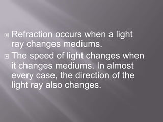  Refraction occurs when a light
ray changes mediums.
The speed of light changes when
it changes mediums. In almost
every case, the direction of the
light ray also changes.