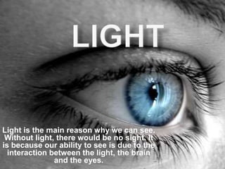 Light is the main reason why we can see.
Without light, there would be no sight. It
is because our ability to see is due to the
interaction between the light, the brain
and the eyes.