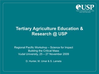 Tertiary Agriculture Education & Research @ USP Regional Pacific Workshop – Science for Impact Building the Critical Mass Vudal University, 25 – 27 November 2009 D. Hunter, M. Umar & S. Lameta 