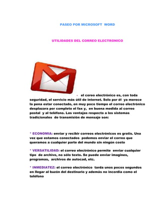 PASEO POR MICROSOFT  WORD<br />UTILIDADES DEL CORREO ELECTRONICO<br />-   el coreo electrónico es, con toda seguridad, el servicio más útil de internet. Solo por él  ya merece la pena estar conectado, en muy poco tiempo el correo electrónico desplazara por completo el fax y,  en buena medida al correo postal  y al teléfono. Las ventajas respecto a los sistemas tradicionales  de transmisión de mensaje son:<br />                                          <br />* ECONOMIA: enviar y recibir correos electrónicos es gratis. Una vez que estamos conectados  podemos enviar el correo que queramos a cualquier parte del mundo sin ningún costo<br />* VERSATILIDAD: el correo electrónico permite  enviar cualquier tipo  de archivo, no sólo texto. Se puede enviar imagines, programas,  archivos de autocad, etc.<br />* INMEDIATEZ: el correo electrónico  tarda unos pocos segundos en llegar al buzón del destinario y además no incordia como el teléfono<br />* SENCILLEZ Y COMODIDAD: es muy fácil de usar, y es igual de fácil enviar un mensaje  a un destinario de enviarlo simultáneamente a varios.<br />                            <br />VENTAJAS<br />* Las  ventajas de las redes sociales son como. Un grupo de empleados  se reúnen en torno a la máquina de café. Bromean, comentan, charlan, discuten etc.  El juego ha empezado y quien mejor maneje las fichas, con aprendizaje e inteligencia, tendrá el éxito mucho más a mano, parece una broma pero no lo es. Las redes sociales que tejemos n nuestro entorno empresarial, interna y externamente, son miles de veces  más útiles que  nuestro currículo<br />- DEFINICION: la definición más simple para una red social  es un grupo de amigos. Todos tenemos grupos de amigos diferentes. Las personas que conocemos  haciendo negocios, o en el equipo de futbol, o en la escuela. Las redes sociales son comunidades  por diferentes  tipos de afición  es por eso que el  LINKEDIN encontramos una red social de  gente interesada en los negocios. Mientras que en FACEBOOK  encontramos generalmente estudiantes, y en FLICKR  gente aficionada a la fotografía. Todos los ejemplos anteriores  son formas de interrelación social<br />DESVENTAJAS<br />* De la misma forma que los clientes contentos  escriben   buenos comentarios de un producto, los clientes molestos también escribirán de una mala experiencia. Estos comentarios  pueden ser vistos por miles de personas  en poco tiempo  y afectar  la imagen de cualquier empresa  en semanas o incluso días. ¿Cómo protegernos de  estos tipos de situación? AFRONTARLO CON HONESTIDAD. Muchos blogs corporativos eliminan los malos comentarios  de sus blogs, creando desconfianza entre los consumidores<br />* Otras desventajas es la perdida de PRIVACIDAD, de pronto nos volvemos accesibles  a cualquier persona  y no siempre es bueno. Hay que evitar revelar  información sensible  como teléfonos, direcciones y ni hablar de cuantas bancarias y passwords.<br />* FACEBOOK: es un sitio web de redes sociales, fue creado originalmente para estudiantes de la universidad   de  HARVARD, pero ha sido abierta a cualquier persona que tenga una cuenta abierta de correo electrónico<br />DELITO INFORMATICO<br />*  Crimen genérico o crimen electrónico que agobia con  operaciones ilícitas  realizadas por el medio de internet o que tienen como objetivo  destruir y dañar  ordenadores, medios electrónicos  y redes de internet. sin embargo, las categorías que definen  un delito informaticen son  aún mayores y complejos   y pueden incluir delitos  tradicionales  como el fraude,  el robo,  chantaje,  falsificación  y la malversación de caudales públicos  en los cuales ordenadora y redes han sido  utilizados.  Con el desarrollo de la programación y de internet,  los delitos informáticos se han vuelto más frecuentes y más  sofisticados<br />* existen actividades delictivas que se realizan por medio de estructuras  electrónicas  que van ligadas a un  sin número de herramientas  delictivas que buscan infringir  y dañar todo lo que encuentran  en el ámbito informático: ingrese ilegal a sistemas, interceptado  ilegal de redes,  interferencia,  daños en la información  ( borrado, dañado,  alteración o supresión  de datacredito ), mal uso de artefactos, chantajes,  ataques a sistemas, robo de bancos, ataques realizados por hackers, violación de los derechos de autor, porno grafía infantil, pedofilia en internet, violación de información confidencial  y muchos otros<br />