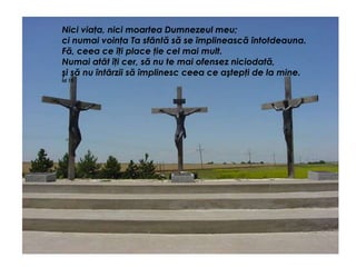 Nici viaţa, nici moartea Dumnezeul meu;
ci numai voinţa Ta sfântă să se împlinească întotdeauna.
Fă, ceea ce îţi place ţie cel mai mult.
Numai atât îţi cer, să nu te mai ofensez niciodată,
şi să nu întârzii să împlinesc ceea ce aştepţi de la mine.
Îd 15
 