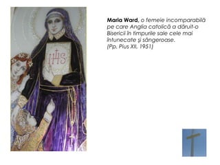 Maria Ward, o femeie incomparabilă
pe care Anglia catolică a dăruit-o
Bisericii în timpurile sale cele mai
întunecate şi sângeroase.
(Pp. Pius XII, 1951)
 