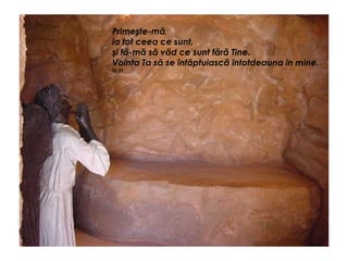 Primeşte-mă,
ia tot ceea ce sunt,
şi fă-mă să văd ce sunt fără Tine.
Voinţa Ta să se înfăptuiască întotdeauna în mine.
Îd 31
 