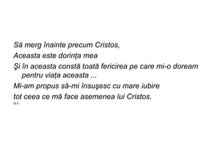 Să merg înainte precum Cristos,
Aceasta este dorinţa mea
Şi în aceasta constă toată fericirea pe care mi-o doream
   pentru viaţa aceasta ...
Mi-am propus să-mi însuşesc cu mare iubire
tot ceea ce mă face asemenea lui Cristos.
Îd 5
 