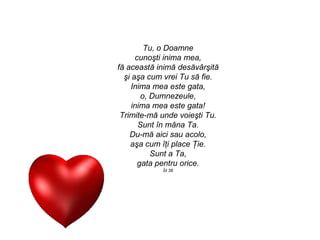 Tu, o Doamne
      cunoşti inima mea,
fă această inimă desăvârşită
  şi aşa cum vrei Tu să fie.
     Inima mea este gata,
        o, Dumnezeule,
     inima mea este gata!
 Trimite-mă unde voieşti Tu.
       Sunt în mâna Ta.
    Du-mă aici sau acolo,
    aşa cum îţi place Ţie.
           Sunt a Ta,
       gata pentru orice.
            Îd 38
 