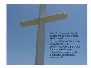 Una dintre cele mai fidele
însoţitoare spunea despre
Maria Ward:
Numele sfânt a lui Isus a fost
primul şi ultimul ei
cuvânt, începutul şi sfârşitul
tuturor cererilor sale,
refugiu în toate primejdiile
şi apărare de orice rău.
Viata Engleza 207
 