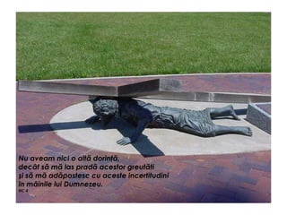 Nu aveam nici o altă dorinţă,
decât să mă las pradă acestor greutăţi
şi să mă adăpostesc cu aceste incertitudini
în mâinile lui Dumnezeu.
NC 4
 