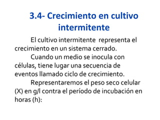 3.4- Crecimiento en cultivo
            intermitente
      El cultivo intermitente representa el
crecimiento en un sistema cerrado.
      Cuando un medio se inocula con
células, tiene lugar una secuencia de
eventos llamado ciclo de crecimiento.
      Representaremos el peso seco celular
(X) en g/l contra el período de incubación en
horas (h):
 