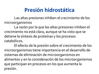 Presión hidrostática
      Las altas presiones inhiben el crecimiento de los
microorganismos
      La razón por la que las altas presiones inhiben el
crecimiento no está clara, aunque se ha visto que se
detiene la síntesis de proteínas y los procesos
catabólicos.
      El efecto de la presión sobre el crecimiento de los
microorganismos tiene importancia en el desarrollo de
sistemas de eliminación de microorganismos en
alimentos y en la consideración de los microorganismos
que participan en procesos en los que aumenta la
presión.
 
