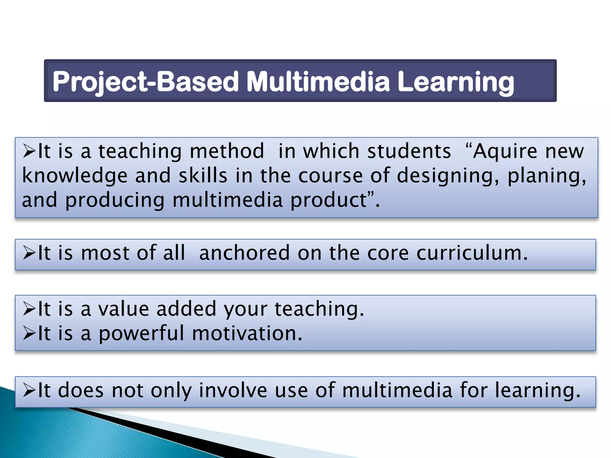 Project-Based Multimedia Learning
It is a teaching method in which students “Aquire new
knowledge and skills in the course of designing, planing,
and producing multimedia product”.
It is most of all anchored on the core curriculum.
It is a value added your teaching.
It is a powerful motivation.
It does not only involve use of multimedia for learning.

 