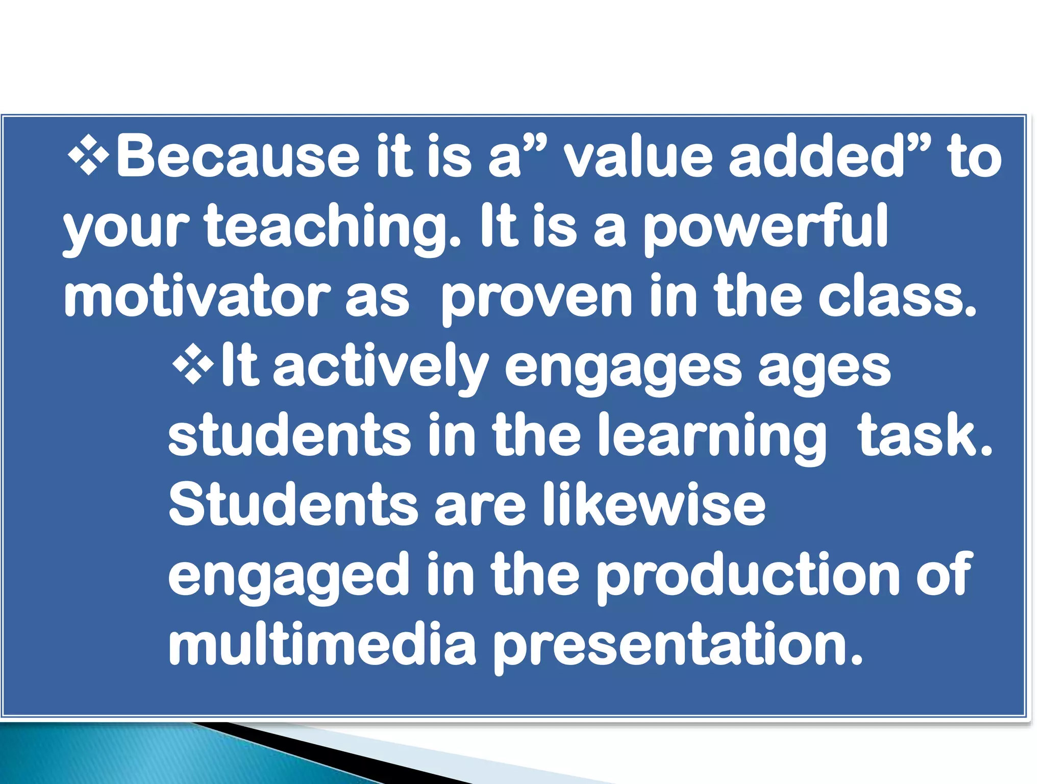 Because it is a” value added” to
your teaching. It is a powerful
motivator as proven in the class.
It actively engages ages
students in the learning task.
Students are likewise
engaged in the production of
multimedia presentation.

 