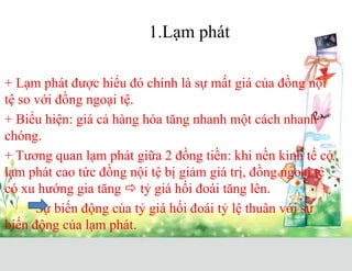 1.Lạm phát
+ Lạm phát được hiểu đó chính là sự mất giá của đồng nội
tệ so với đồng ngoại tệ.
+ Biểu hiện: giá cả hàng hóa tăng nhanh một cách nhanh
chóng.
+ Tương quan lạm phát giữa 2 đồng tiền: khi nền kinh tế có
lạm phát cao tức đồng nội tệ bị giảm giá trị, đồng ngoại tệ
có xu hướng gia tăng  tỷ giá hối đoái tăng lên.
Sự biến động của tỷ giá hối đoái tỷ lệ thuân với sự
biến động của lạm phát.
 