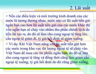 2. Lãi suất
+ Nếu các điều kiện và môi trường kinh doanh của các
nước là tương đương nhau, nước nào có lãi suất tiền gửi
ngắn hạn cao hơn lãi suất tiền gửi của các nước khác thì
vốn ngắn hạn sẽ chảy vào nhằm thu phần chênh lệch do
tiền lãi tạo ra, do đó sẽ làm cho cung ngoại tệ tăng lên,
cầu ngoại tệ giảm đi, tỷ giá hối đoái sẽ giảm xuống.
+ Ví dụ: Khi Việt Nam nâng cao lãi suất tiền gửi hơn
các nước trong khu vực thì lượng ngoại tệ sẽ chảy vào
Việt Nam để mua các tín phiếu ngắn hạn, do đó sẽ làm
cho cung ngoại tệ tăng và đồng thời cũng làm giảm cầu
ngoại tệ xuống, tỷ giá hối đoái do đó cũng giảm xuống.
 