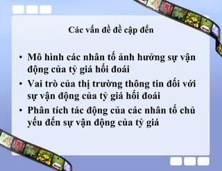 Các vấn đề đề cập đến
• Mô hình các nhân tố ảnh hưởng sự vận
động của tỷ giá hối đoái
• Vai trò của thị trường thông tin đối với
sự vận động của tỷ giá hối đoái
• Phân tích tác động của các nhân tố chủ
yếu đến sự vận động của tỷ giá
 