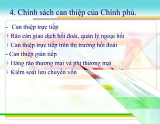 4. Chính sách can thiệp của Chính phủ.
- Can thiệp trực tiếp
+ Rào cản giao dịch hối đoái, quản lý ngoại hối
+ Can thiệp trực tiếp trên thị trường hối đoái
- Can thiệp gián tiếp
+ Hàng rào thương mại và phi thương mại
+ Kiểm soát lưu chuyển vốn
 