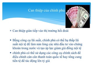 Can thiệp gián tiếp vào thị trường hối đoái
 Bằng công cụ lãi suất, chính phủ có thể hạ thấp lãi
suất nội tệ để làm nản lòng các nhà đầu tư vào chứng
khoán trong nước và tạo áp lực giảm giá đồng nội tệ
 chính phủ có thể sử dụng các công cụ chính sách để
điều chỉnh cán cân thanh toán quốc tế hay tổng cung
tiền tệ để tác động lên tỷ giá
Can thiệp của chính phủ
 