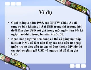 Ví dụ
• Cuối tháng 2 năm 1985, các NHTW Châu Âu đã
tung ra bán khoảng 1,5 tỉ USD trong thị trường hối
đoái làm cho USD rớt giá trong một ngày hơn bất kì
ngày nào khác trong ba năm trước đó.
• Ngân hàng dự trữ liên bang có thể cố gắng hạ thấp
lãi suất ở Mỹ để làm nản lòng các nhà đầu tư ngoại
quốc trong việc đầu tư vào chứng khoán Mỹ, do đó
tạo áp lực giảm giá USD và ngược lại để tăng giá
USD
 