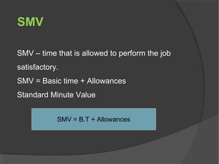 SMV
SMV – time that is allowed to perform the job
satisfactory.
SMV = Basic time + Allowances
Standard Minute Value
SMV = B.T + Allowances
 