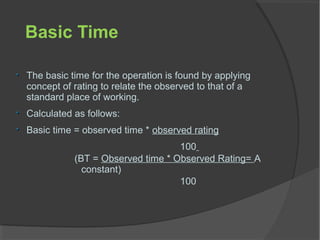 Basic Time
The basic time for the operation is found by applying
concept of rating to relate the observed to that of a
standard place of working.
Calculated as follows:
Basic time = observed time * observed rating
100
(BT = Observed time * Observed Rating= A
constant)
100
 