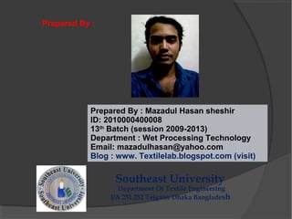 Prepared By : Mazadul Hasan sheshir
ID: 2010000400008
13th
Batch (session 2009-2013)
Department : Wet Processing Technology
Email: mazadulhasan@yahoo.com
Blog : www. Textilelab.blogspot.com (visit)
Southeast University
Department Of Textile Engineering
I/A 251,252 Tejgaon Dhaka Bangladesh
Prepared By :
 