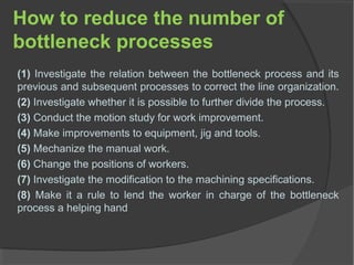 How to reduce the number of
bottleneck processes
(1) Investigate the relation between the bottleneck process and its
previous and subsequent processes to correct the line organization.
(2) Investigate whether it is possible to further divide the process.
(3) Conduct the motion study for work improvement.
(4) Make improvements to equipment, jig and tools.
(5) Mechanize the manual work.
(6) Change the positions of workers.
(7) Investigate the modification to the machining specifications.
(8) Make it a rule to lend the worker in charge of the bottleneck
process a helping hand
 