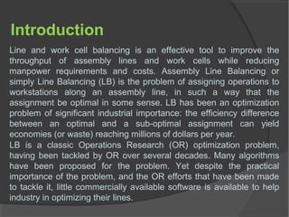 Introduction
Line and work cell balancing is an effective tool to improve the
throughput of assembly lines and work cells while reducing
manpower requirements and costs. Assembly Line Balancing or
simply Line Balancing (LB) is the problem of assigning operations to
workstations along an assembly line, in such a way that the
assignment be optimal in some sense. LB has been an optimization
problem of significant industrial importance: the efficiency difference
between an optimal and a sub-optimal assignment can yield
economies (or waste) reaching millions of dollars per year.
LB is a classic Operations Research (OR) optimization problem,
having been tackled by OR over several decades. Many algorithms
have been proposed for the problem. Yet despite the practical
importance of the problem, and the OR efforts that have been made
to tackle it, little commercially available software is available to help
industry in optimizing their lines.
 