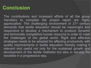 Conclusion
The contributions and incessant efforts of all the group
members to complete the project report are highly
appreciative. The challenging environment in 21st
century
demands that textile education should be meaningful and
responsive to develop a mechanism to produce dynamic
and technically competitive human resource in order to meet
the challenges of the global world. Right and effective
strategies needs to be adopted for affecting productivity with
quality improvements in textile education thereby making it
relevant and useful not only for the sustained growth and
development of the textile institutes but also in serving the
societies in a progressive way.
 