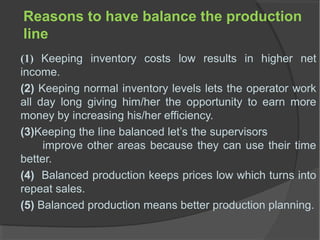 Reasons to have balance the production
line
(1) Keeping inventory costs low results in higher net
income.
(2) Keeping normal inventory levels lets the operator work
all day long giving him/her the opportunity to earn more
money by increasing his/her efficiency.
(3)Keeping the line balanced let’s the supervisors
improve other areas because they can use their time
better.
(4) Balanced production keeps prices low which turns into
repeat sales.
(5) Balanced production means better production planning.
 
