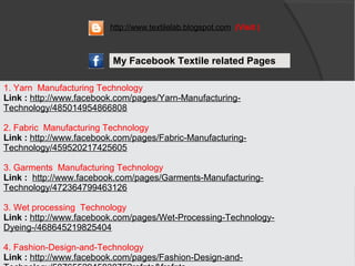 1. Yarn Manufacturing Technology
Link : http://www.facebook.com/pages/Yarn-Manufacturing-
Technology/485014954866808
2. Fabric Manufacturing Technology
Link : http://www.facebook.com/pages/Fabric-Manufacturing-
Technology/459520217425605
3. Garments Manufacturing Technology
Link : http://www.facebook.com/pages/Garments-Manufacturing-
Technology/472364799463126
3. Wet processing Technology
Link : http://www.facebook.com/pages/Wet-Processing-Technology-
Dyeing-/468645219825404
4. Fashion-Design-and-Technology
Link : http://www.facebook.com/pages/Fashion-Design-and-
My Facebook Textile related Pages
http://www.textilelab.blogspot.com (Visit )
 