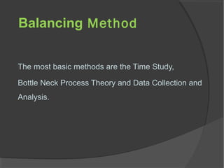 Balancing Method
The most basic methods are the Time Study,
Bottle Neck Process Theory and Data Collection and
Analysis.
 